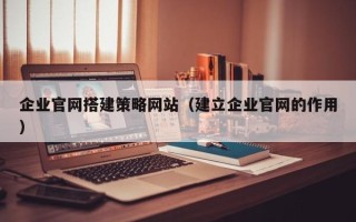 本溪企业官网搭建策略网站（建立企业官网的作用）
