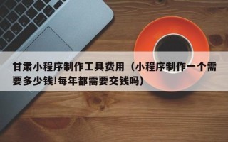 本溪甘肃小程序制作工具费用（小程序制作一个需要多少钱!每年都需要交钱吗）