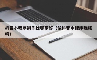 本溪抖音小程序制作找哪家好（做抖音小程序赚钱吗）