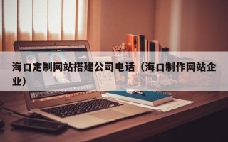 本溪海口定制网站搭建公司电话（海口制作网站企业）