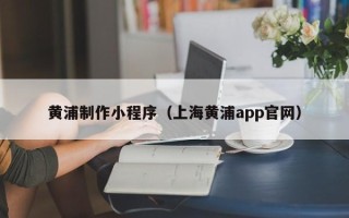 本溪黄浦制作小程序（上海黄浦app官网）