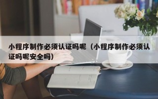 本溪小程序制作必须认证吗呢（小程序制作必须认证吗呢安全吗）