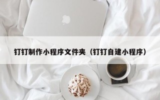 本溪钉钉制作小程序文件夹（钉钉自建小程序）