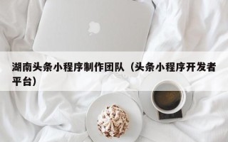 本溪湖南头条小程序制作团队（头条小程序开发者平台）