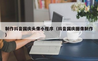 本溪制作抖音国庆头像小程序（抖音国庆图像制作）