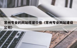 本溪常州专业的网站搭建价格（常州专业网站建设公司）