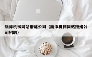 本溪鹰潭机械网站搭建公司（鹰潭机械网站搭建公司招聘）