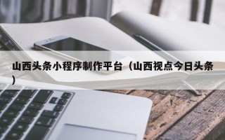 本溪山西头条小程序制作平台（山西视点今日头条）